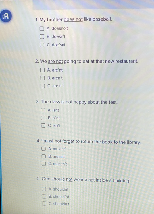 [A 1. My brother does not like baseball.
A. doesno’t
B. doesn't
C. doe'snt
2. We are not going to eat at that new restaurant.
A. are’nt
B. aren't
C. are n't
3. The class is not happy about the test.
A. isnt
B. is'nt
C. isn't
4. I must not forget to return the book to the library.
A. mustnt'
B. mustn't
C. must n't
5. One should not wear a hat inside a building.
A. shouldnt
B. should'nt
C. shouldn't