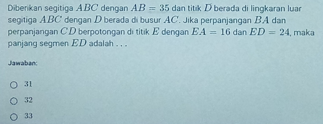 Diberikan segitiga ABC dengan AB=35 dan titik D berada di lingkaran luar
segitiga ABC dengan D berada di busur AC. Jika perpanjangan BA dan
perpanjangan CD berpotongan di titik E dengan EA=16 dan ED=24 , maka
panjang segmen ED adalah . . .
Jawaban:
31
32
33