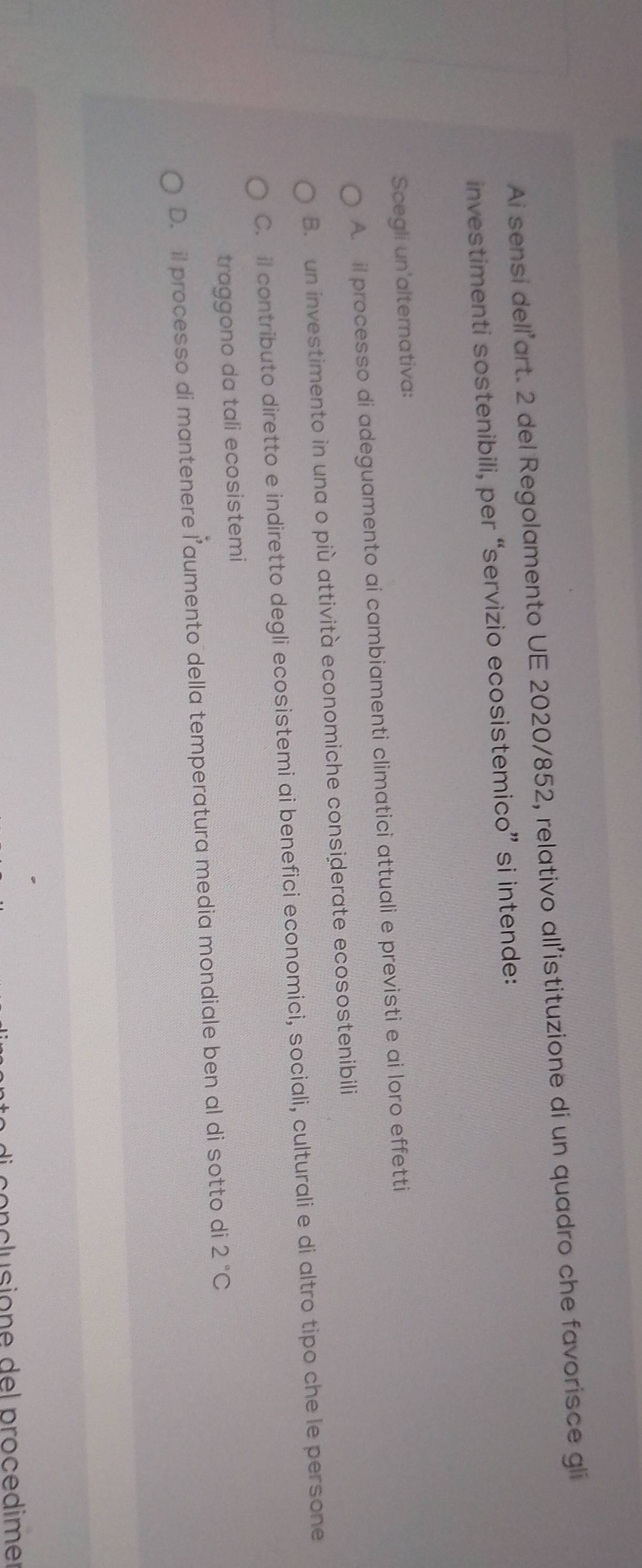 Ai sensi dell’art. 2 del Regolamento UE 2020/852, relativo all’istituzione di un quadro che favorisce gli
investimenti sostenibili, per “servizio ecosistemico” si intende:
Scegli un'alternativa:
A. il processo di adeguamento ai cambiamenti climatici attuali e previsti e ai loro effetti
B. un investimento in una o più attività economiche considerate ecosostenibili
C. il contributo diretto e indiretto degli ecosistemi ai benefici economici, sociali, culturali e di altro tipo che le persone
traggono da tali ecosistemi
D. il processo di mantenere l’aumento della temperatura media mondiale ben al di sotto di 2°C
conclusione del procedime