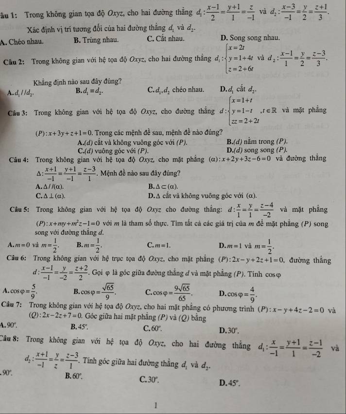 ầu 1: Trong không gian tọa độ Oxyz, cho hai đường thẳng d_1: (x-1)/2 = (y+1)/1 = z/-1  và d_2: (x-3)/-1 = y/2 = (z+1)/3 .
Xác định vị trí tương đối của hai đường thắng d_1 và d_2.
A. Chéo nhau. B. Trùng nhau. C. Cắt nhau. D. Song song nhau.
Câu 2: Trong không gian với hệ tọa độ Oxyz, cho hai đường thẳng d_1:beginarrayl x=2t y=1+4t z=2+6tendarray. và d_2: (x-1)/1 = y/2 = (z-3)/3 .
Kẳng định nào sau đây đúng?
A. d_1parallel d_2. B. d_1equiv d_2. C. d_1,d_2 chéo nhau. D. d_1 cắt d_2.
Câu 3: Trong không gian với hệ tọa độ Oxyz, cho đường thắng d:beginarrayl x=1+t y=1-t,t∈ R zx=2+2tendarray. và mặt phẳng
(P): x+3y+z+1=0 D. Trong các mệnh đề sau, mệnh đề nào đúng?
A.(d) cắt và không vuông góc với (P). B.(d) nằm trong (P).
C.(d) vuông góc với (P). D.(d) song song (P).
Câu 4: Trong không gian với hệ tọa độ Oxyz, cho mặt phẳng (α) :x+2y+3z-6=0 và đường thắng
A:  (x+1)/-1 = (y+1)/-1 = (z-3)/1 . Mệnh đề nào sau đây đúng?
A. △ //(alpha ). B. △ ⊂ (alpha ).
C. △ ⊥ (alpha ). D.A cắt và không vuông góc với (α).
*  Câu 5: Trong không gian với hệ tọa độ Oxyz cho đường thẳng: đ: d: x/1 = y/1 = (z-4)/-2  và mặt phẳng
(P):x+my+m^2z-1=0 với m là tham số thực. Tim tắt cả các giá trị của m để mặt phẳng (P) song
song với đường thắng d.
A. m=0 và m= 1/2 . B. m= 1/2 . C. m=1. D. m=1 và m= 1/2 .
Câu 6: Trong không gian với hệ trục tọa độ Oxyz, cho mặt phẳng (P): 2x-y+2z+1=0 , đường thắng
d :  (x-1)/-1 = y/-2 = (z+2)/2 . Gọi φ là góc giữa đường thẳng d và mặt phẳng (P). Tính cosφ
A. cos varphi = 5/9 . B. cos varphi = sqrt(65)/9 . C. cos varphi = 9sqrt(65)/65 . D. cos varphi = 4/9 .
Câu 7: Trong không gian với hệ tọa độ Oxyz, cho hai mặt phẳng có phương trình (P):x-y+4z-2=0 và
(Q ):2x-2z+7=0 0. Góc giữa hai mặt phẳng (P) và (Q) bằng
A. 90°.
B. 45°.
C. 60°. D. 30°.
Câu 8: Trong không gian với hệ tọa độ Oxyz, cho hai đường thắng d_1: x/-1 = (y+1)/1 = (z-1)/-2  và
l_2: : (x+1)/-1 = y/z = (z-3)/1 .  Tính góc giữa hai đường thắng d_1 và d_2. .90°.
B. 60°. C. 30°. D. 45°.
1