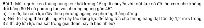 Một người kéo thùng hàng có khối lượng 15kg di chuyển với một lực có độ lớn xem như không 
đổi bằng 80 N có phương tạo với phương ngang góc 45°. 
a) Tìm độ lớn của lực đẩy theo phương ngang và phương thẳng đứng. 
b) Nếu từ trạng thái nghỉ, người này tác dụng lực để tăng tốc cho thùng hàng đạt tốc độ 1,2 m/s trong
3 s thì độ lớn lực ma sát trong giai đoạn này là bao nhiêu?