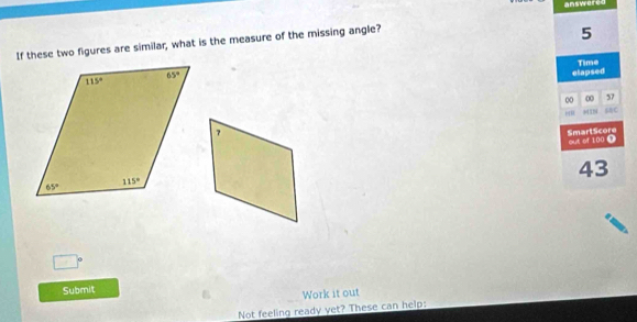 answered
If these two figures are similar, what is the measure of the missing angle?
5
Time
elapsed
00 0 37
SRC
out of 100 D SmartScore
43
Submit
Work it out
Not feeling ready yet? These can help: