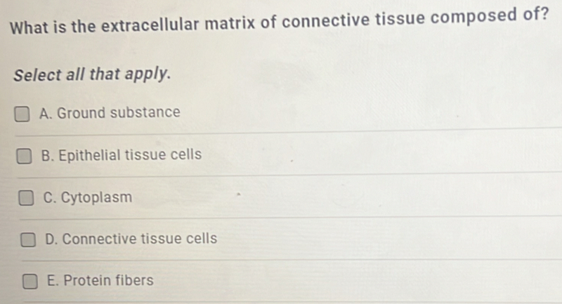 What is the extracellular matrix of connective tissue composed of?
Select all that apply.
A. Ground substance
B. Epithelial tissue cells
C. Cytoplasm
D. Connective tissue cells
E. Protein fibers