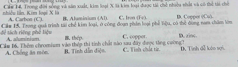 Điện phân hồng cháy.
Câu 14. Trong đời sống và sản xuất, kim loại X là kim loại được tái chế nhiều nhất và có thể tái chế
nhiều lần. Kim loại X là
A. Carbon (C). B. Aluminium (Al). C. Iron (Fe). D. Copper (Cu).
Câu 15. Trong quá trình tái chế kim loại, ở công đoạn phân loại phế liệu, có thể dùng nam châm lớn
để tách riêng phế liệu
A. aluminium. B. thép. C. copper. D. zinc.
Câu 16. Thêm chromium vào thép thì tính chất nào sau đây được tăng cường?
A. Chống ăn mòn. B. Tính dẫn điện. C. Tính chất từ. D. Tính dễ kéo sợi.