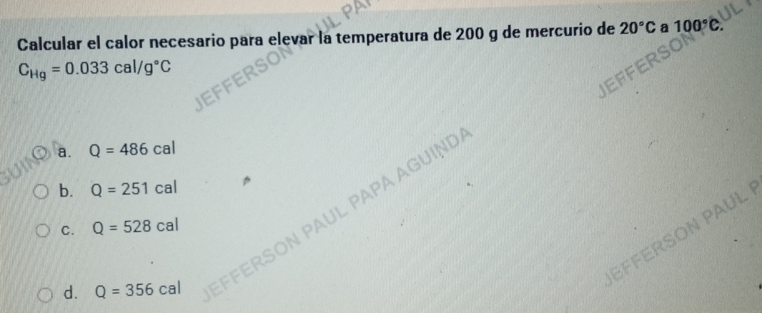 Calcular el calor necesario para elevar la temperatura de 200 g de mercurio de 20°C a 100°C
C_Hg=0.033cal/g°C
a. Q=486cal
JL PAPA A GUIN
b. Q=251cal
C. Q=528cal
N PAUL
d. Q=356cal