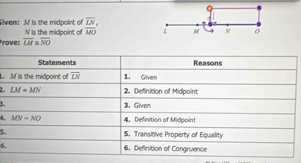 Siven: M is the midpoint of overline LN,
V is the midpoint of overline MO
Prove: overline LM≌ overline NO
Statements Reasons
M is the midpoint of overline LN 1. Given 
2. LM=MN 2. Definition of Midpoint 
3. 3. Given 
4. MN=NO 4. Definition of Midpoint 
5. 5. Transitive Property of Equality 
6. 6. Definition of Congruence