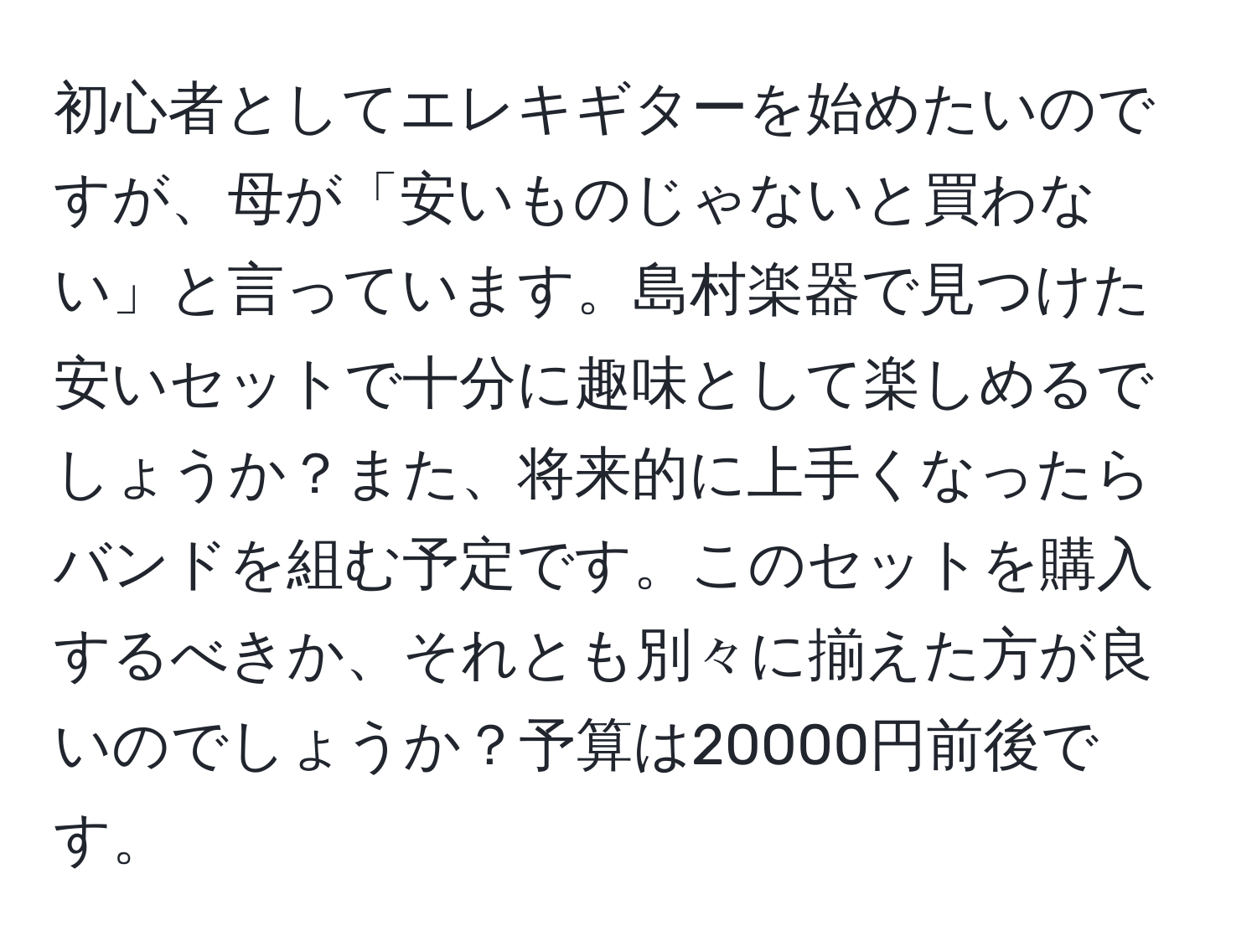 初心者としてエレキギターを始めたいのですが、母が「安いものじゃないと買わない」と言っています。島村楽器で見つけた安いセットで十分に趣味として楽しめるでしょうか？また、将来的に上手くなったらバンドを組む予定です。このセットを購入するべきか、それとも別々に揃えた方が良いのでしょうか？予算は20000円前後です。