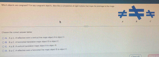 Which objects are congruent? For any congruent objects, describe a composition of rigid motions that mass the preimage to the image
A B C
Choose the comect answer below
A. A≌ C A reflection over a verical line maps object A to object C
B. B≌ C A horizontal translation maps object B to object C
C. A≌ B. A versical translation maps object A to object B
D. B≌ C A reffection over a horzontal line maps object B to ebject C