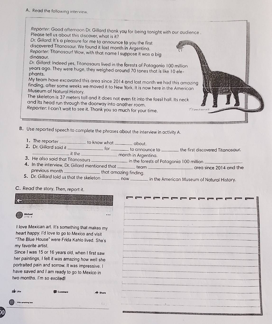 Read the following interview. 
Reporter: Good afternoon Dr. Gillard thank you for being tonight with our audience . 
Please tell us about this discover, what is it? 
Dr. Gillard: It's a pleasure for me to announce to you the first 
discovered Titanosaur. We found it last month in Argentina. 
Reporter: Titanosaur! Wow, with that name I suppose it was a big 
dinosaur. 
Dr. Gillard: Indeed yes, Titanosaurs lived in the forests of Patagonia 100 million
years ago. They were huge, they weighed around 70 tones that is like 10 ele- 
phants. 
My team have excavated this area since 2014 and last month we had this amazing 
finding, after some weeks we moved it to New York. It is now here in the American 
Museum of Natural History. 
The skeleton is 37 meters tall and it does not even fit into the fossil hall. Its neck 
and its head run through the doorway into another room. Ttanosouus 
Reporter: I can't wait to see it. Thank you so much for your time. 
B. Use reported speech to complete the phrases about the interview in activity A. 
1.The reporter _to know what _about. 
2. Dr. Gillard said it _for _to announce to _the first discovered Titanosaur. 
_it the _month in Argentina. 
3. He also said that Titanosaurs _in the forests of Patagonia 100 million _ 
4. In the interview, Dr. Gillard mentioned that _team_ 
area since 2014 and the 
previous month _that amazing finding. 
5. Dr. Gillard told us that the skeleton_ now_ in the American Museum of Natural History. 
C. Read the story. Then, report it. 
Michael 
I love Mexican art. It's something that makes my 
heart happy. I'd love to go to Mexico and visit 
"The Blue House" were Frida Kahlo lived. She's 
my favorite artist. 
Since I was 15 or 16 years old, when I first saw 
her paintings, I felt it was amazing how well she 
portraited pain and sorrow. It was impressive. I 
have saved and I am ready to go to Mexico in 
two months. I'm so excited! 
_ 
Iu。 Comment 
_ 
_ 
_ 
00