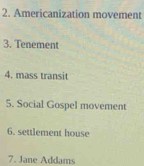 Americanization movement 
3. Tenement 
4. mass transit 
5. Social Gospel movement 
6. settlement house 
7. Jane Addams