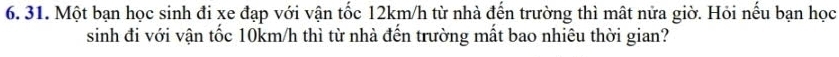 Một bạn học sinh đi xe đạp với vận tốc 12km/h từ nhà đến trường thì mất nửa giờ. Hỏi nếu bạn học 
sinh đi với vận tốc 10km/h thì từ nhà đến trường mất bao nhiêu thời gian?