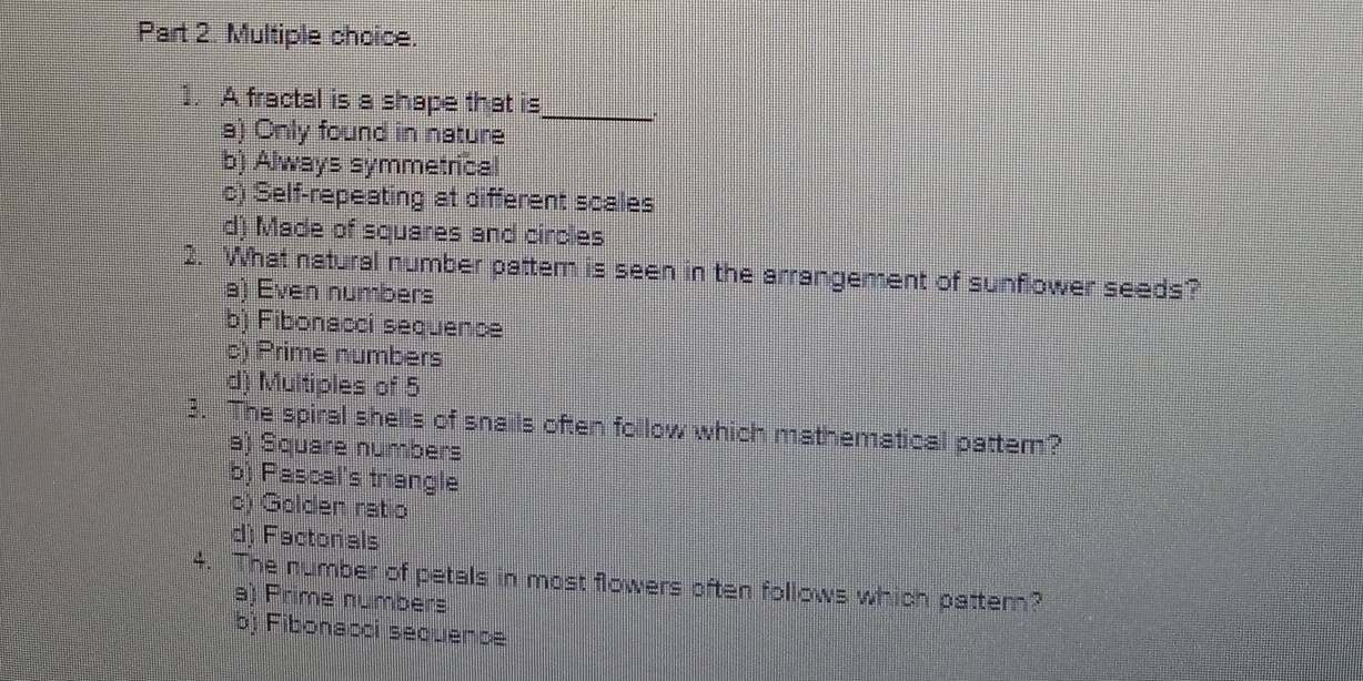 A fractal is a shape that is
a) Only found in nature
_
b) Always symmetrical
c) Self-repeating at different scales
d) Made of squares and circles
2. What natural number pattem is seen in the arrangement of sunflower seeds?
a) Even numbers
b) Fibonacci sequence
c) Prime numbers
d) Multiples of 5
3. The spiral shells of snails often follow which mathematical pattern?
a) Square numbers
b) Pascal's triangle
c) Golden ratio
d) Factorials
4. The number of petals in most flowers often follows which pattem?
a) Prime numbers
b) Fibonacci sequence