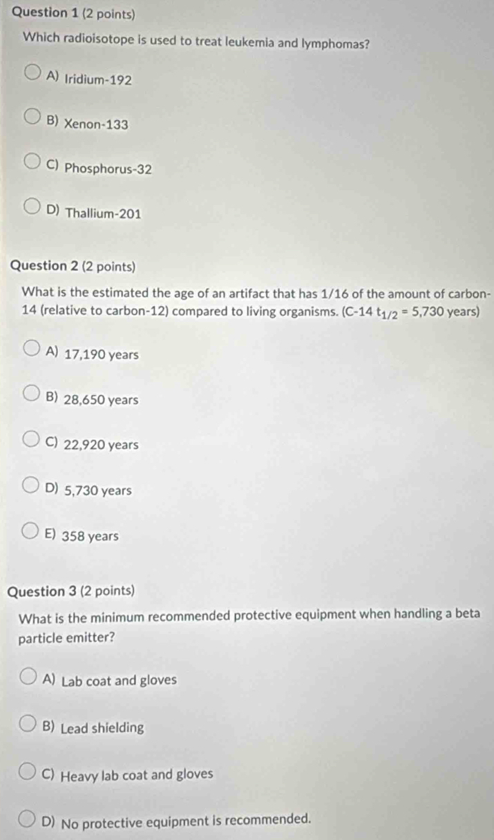 Which radioisotope is used to treat leukemia and lymphomas?
A) Iridium- 192
B) Xenon- 133
C) Phosphorus- 32
D) Thallium- 201
Question 2 (2 points)
What is the estimated the age of an artifact that has 1/16 of the amount of carbon -
14 (relative to carbon- 12) compared to living organisms. (C-14t_1/2=5,730 years)
A) 17,190 years
B) 28,650 years
C) 22,920 years
D) 5,730 years
E) 358 years
Question 3 (2 points)
What is the minimum recommended protective equipment when handling a beta
particle emitter?
A) Lab coat and gloves
B) Lead shielding
C) Heavy lab coat and gloves
D) No protective equipment is recommended.