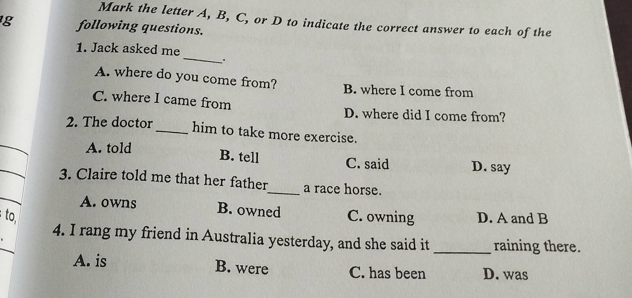 Mark the letter A, B, C, or D to indicate the correct answer to each of the
g following questions.
_
1. Jack asked me
.
A. where do you come from?
B. where I come from
C. where I came from
D. where did I come from?
2. The doctor
_him to take more exercise.
A. told
B. tell
C. said D. say
3. Claire told me that her father
_a race horse.
A. owns B. owned
to. C. owning D. A and B
4. I rang my friend in Australia yesterday, and she said it_
raining there.
A. is B. were
C. has been D. was