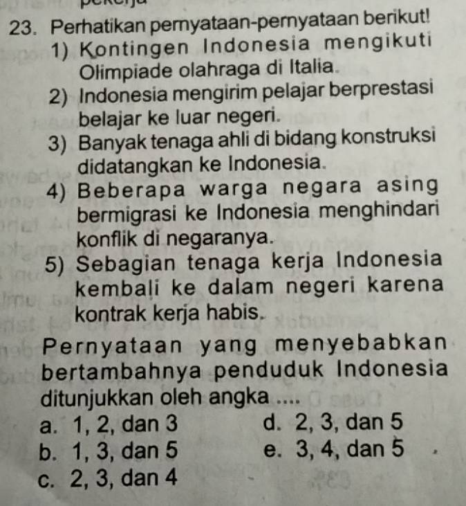 Perhatikan pernyataan-pernyataan berikut!
1) Kontingen Indonesia mengikuti
Olimpiade olahraga di Italia
2) Indonesia mengirim pelajar berprestasi
belajar ke luar negeri.
3) Banyak tenaga ahli di bidang konstruksi
didatangkan ke Indonesia.
4) Beberapa warga negara asing
bermigrasi ke Indonesia menghindari
konflik di negaranya.
5) Sebagian tenaga kerja Indonesia
kembali ke dalam negeri karena
kontrak kerja habis.
Pernyataan yang menyebabkan
bertambahnya penduduk Indonesia
ditunjukkan oleh angka ....
a. 1, 2, dan 3 d. 2, 3, dan 5
b. 1, 3, dan 5 e. 3, 4, dan 5
c. 2, 3, dan 4