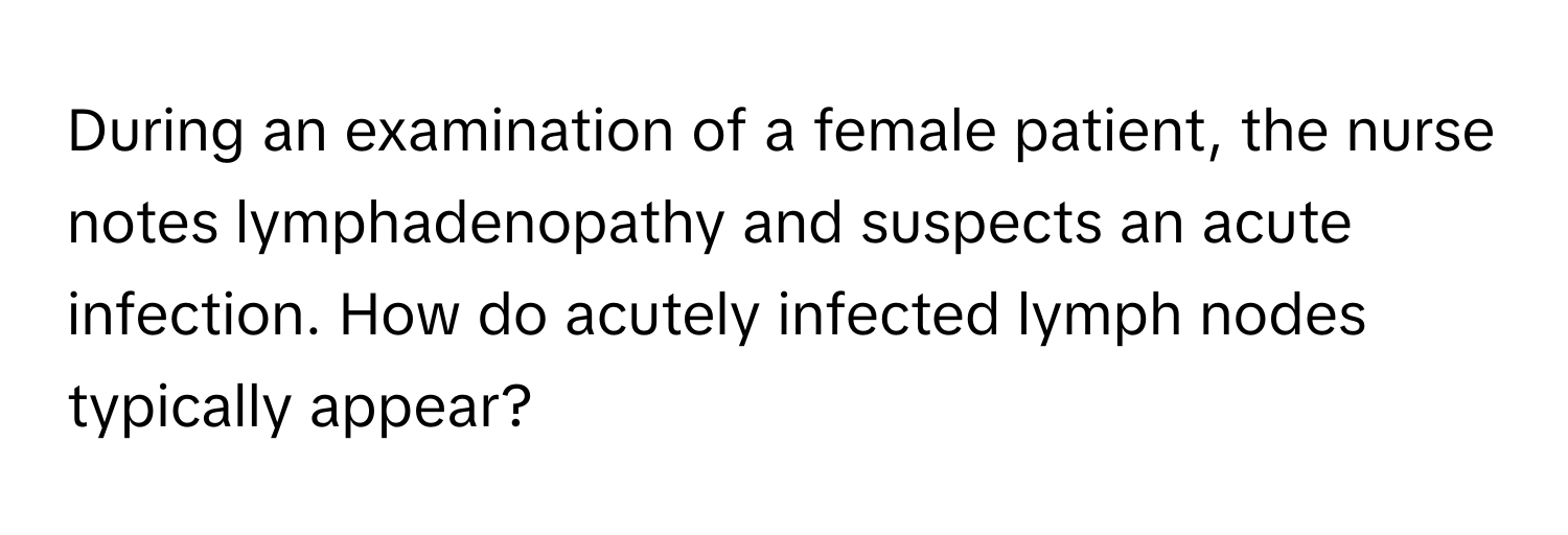 During an examination of a female patient, the nurse notes lymphadenopathy and suspects an acute infection. How do acutely infected lymph nodes typically appear?