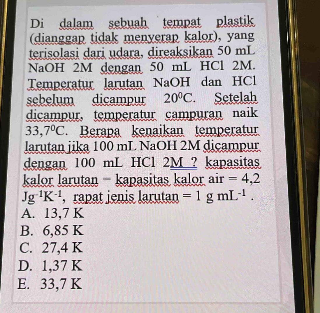 Di dalam sebuah tempat plastik
(dianggap tidak menyerap kalor), yang
terisolasi dari udara, direaksikan 50 mL
NaOH 2M dengan 50 mL HCl 2M.
Temperatur larutan NaOH dan HCl
sebelum dicampur 20°C. Setelah
dicampur, temperatur campuran naik
33,7°C. Berapa kenaikan temperatur
larutan jika 100 mL NaOH 2M dicampur
dengan 100 mL HCl 2M ? kapasitas
kalor larutan = kapasitas kalor air =4,2
Jg^(-1)K^(-1) , rapat jenis larutan =1 I mL^(-1).
A. 13,7 K
B. 6,85 K
C. 27,4 K
D. 1,37 K
E. 33,7 K