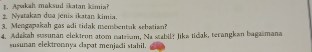 Apakah maksud ikatan kimia? 
2. Nyatakan dua jenis ikatan kimia. 
3. Mengapakah gas adi tidak membentuk sebatian? 
4. Adakah susunan elektron atom natrium, Na stabil? Jika tidak, terangkan bagaimana 
susunan elektronnya dapat menjadi stabil.