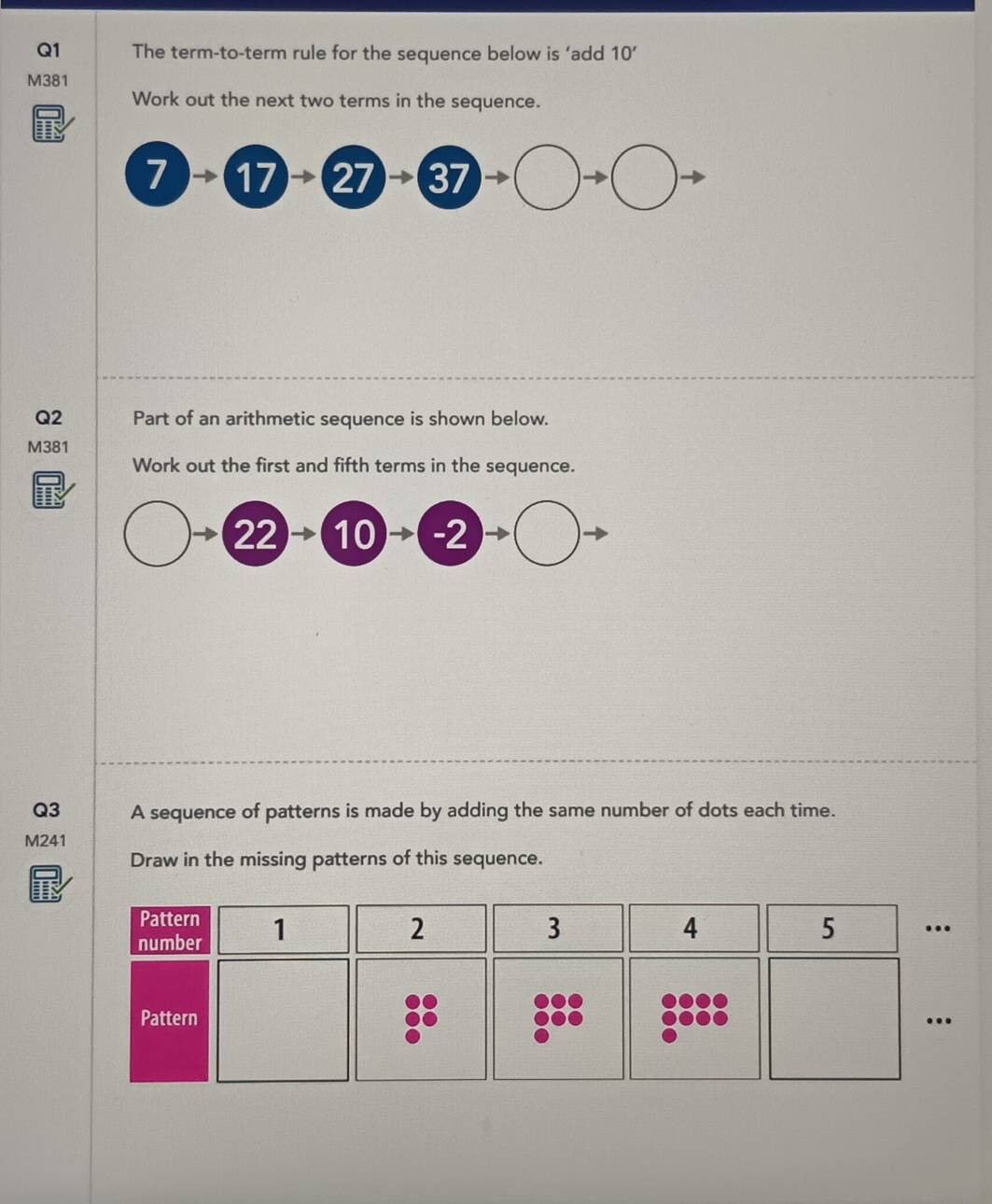 The term-to-term rule for the sequence below is ‘add 10'
M381
Work out the next two terms in the sequence. 
Q2 Part of an arithmetic sequence is shown below.
M381
Work out the first and fifth terms in the sequence. 
22 → 10 →( -2
Q3 A sequence of patterns is made by adding the same number of dots each time. 
M241 
Draw in the missing patterns of this sequence. 
Pattern 
number 1
2
3
4 
5 … 
Pattern …