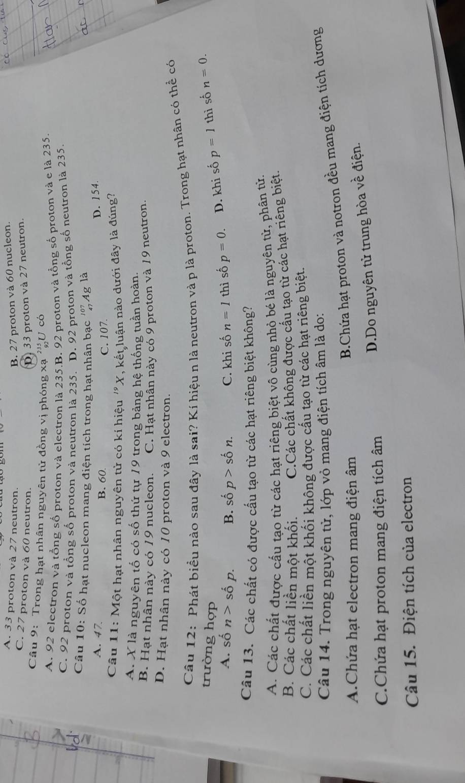 A. 33 proton và 27 neutron. B. 27 proton và 60 nucleon.
_
C. 27 proton và 60 neutron. D. 33 proton và 27 neutron.
Câu 9: Trong hạt nhân nguyên tử đồng vị phóng xạ 'U có
A. 92 electron và tổng số proton và electron là 235.B. 92 proton và tồng số proton và e là 235.
C. 92 proton và tổng số proton và neutron là 235. D. 92 proton và tổng số neutron là 235.
Câu 10: Số hạt nucleon mang điện tích trong hạt nhân bạc 102 Ag là
A. 47 B. 60.
D. 154.
C. 107.
Câu 11: Một hạt nhân nguyên tử có kí hiệu ''X, kết luận nào dưới đây là đúng
A. X là nguyên tố có số thứ tự 19 trong bảng hệ thống tuần hoàn.
B. Hạt nhân này có 19 nucleon. C. Hạt nhân này có 9 proton và 19 neutron.
D. Hạt nhân này có 10 proton và 9 electron.
Câu 12: Phát biểu nào sau đây là sai? Kí hiệu n là neutron và p là proton. Trong hạt nhân có thể có
trường hợp thì số n=0.
A. shat on>shat op. B. shat O p>shat on. C. khi số n=1 thì số p=0. D. khi số p=1
Câu 13. Các chất có được cấu tạo từ các hạt riêng biệt không?
A. Các chất được cấu tao từ các hạt riêng biệt vô cùng nhỏ bé là nguyên từ, phân từ.
B. Các chất liền một khối. C.Các chất không được cấu tạo từ các hạt riêng biệt.
C. Các chất liền một khối không được cấu tạo từ các hạt riêng biệt.
Câu 14. Trong nguyên tử, lớp vỏ mang điện tích âm là do:
A.Chứa hạt electron mang điện âm
B.Chứa hạt proton và notron đều mang điện tích dương
C.Chứa hạt proton mang điện tích âm
D.Do nguyên tử trung hòa về điện.
Câu 15. Điện tích của electron