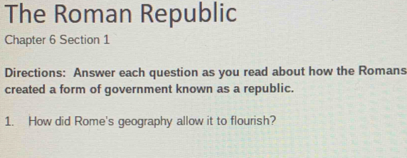 The Roman Republic 
Chapter 6 Section 1 
Directions: Answer each question as you read about how the Romans 
created a form of government known as a republic. 
1. How did Rome's geography allow it to flourish?