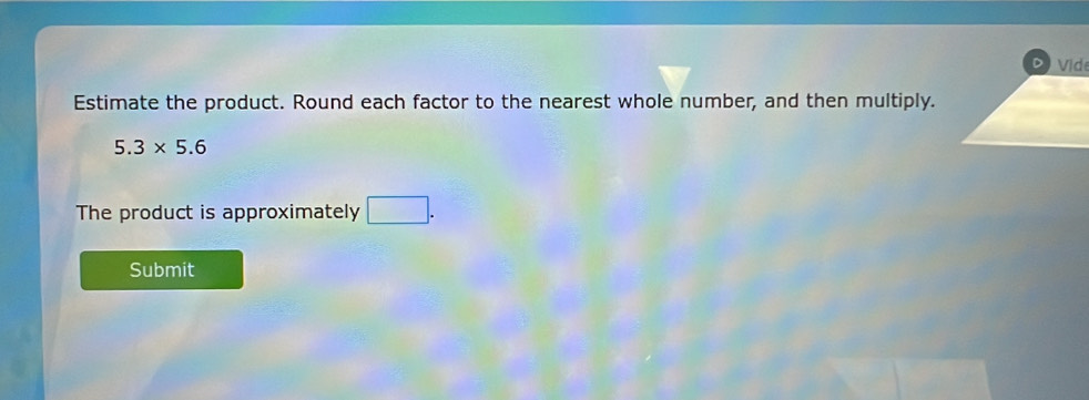 Estimate the product. Round each factor to the nearest whole number, and then multiply.
5.3* 5.6
The product is approximately □. 
Submit