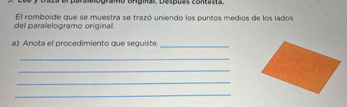 traza el paralelogramo original. Despues contesta. 
El romboide que se muestra se trazó uniendo los puntos medios de los lados 
del paralelogramo original. 
a) Anota el procedimiento que seguiśte._ 
_ 
_ 
_ 
_