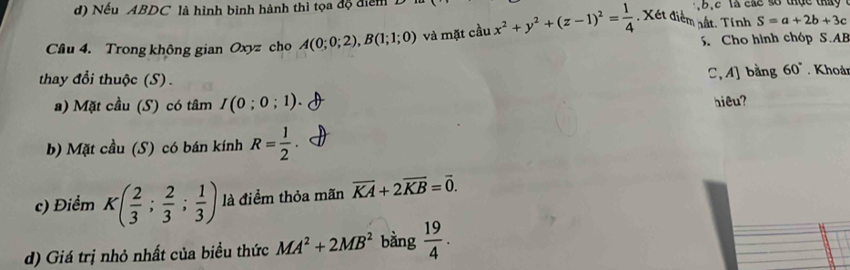 Nếu ABDC là hình bình hành thì tọa độ điểm . b , c là các so thực th y 
Cầu 4. Trong không gian Oxyz cho A(0;0;2), B(1;1;0) và mặt cầu x^2+y^2+(z-1)^2= 1/4 . Xét điểm nất. Tính S=a+2b+3c
S. Cho hình chóp S. AB
thay đổi thuộc (S).
C, A] bằng 60°. Khoảr
a) Mặt cầu (S) có tâm I(0;0;1). 
hiêu?
b) Mặt cầu (S) có bán kính R= 1/2 
c) Điểm K( 2/3 ; 2/3 ; 1/3 ) là điểm thỏa mãn overline KA+2overline KB=overline 0. 
d) Giá trị nhỏ nhất của biểu thức MA^2+2MB^2 bằng  19/4 .