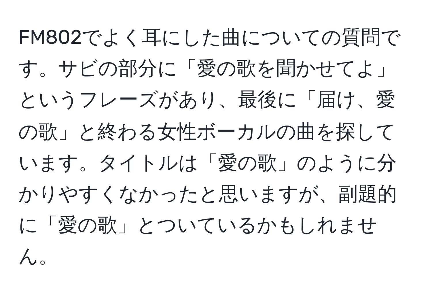 FM802でよく耳にした曲についての質問です。サビの部分に「愛の歌を聞かせてよ」というフレーズがあり、最後に「届け、愛の歌」と終わる女性ボーカルの曲を探しています。タイトルは「愛の歌」のように分かりやすくなかったと思いますが、副題的に「愛の歌」とついているかもしれません。