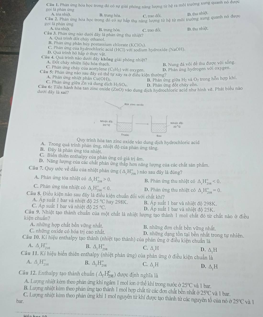 Phân ứng hóa học trong đó có sự giải phóng năng lượng từ hệ ra môi trường xung quanh nó được
gọi là phán ứng
A. tỏa nhiệt. B. trung hòa. C. trao dối.
D. thu nhiệt.
Câu 2. Phản ứng hóa học trong đó có sự hấp thụ năng lượng từ hệ từ môi trường xung quanh nó được
gọi là phản ứng
A. tôa nhiệt. B. trung hòa. C. trao đổi. D. thu nhiệt.
Câu 3. Phản ứng nào dưới đây là phản ứng thu nhiệt?
A. Quá trình đổt cháy ethanol.
B. Phân ứng phân hủy postassium chlorate (KClO3).
C. Phản ứng của hydrochloric acid (HCl) với sodium hydroxide (NaOH).
D. Quả trình hô hấp ở thực vật.
Câu 4. Quá trình nào dưới đây không giải phóng nhiệt?
A. Đốt cháy nhiên liệu hóa thạch.
B. Nung đá vôi đề thu được vôi sống.
C. Phản ứng cháy của acetylene ( (C_2H_2) với oxygen. D. Phản ứng hydrogen với oxygen.
Câu 5: Phản ứng nào sau đây có thể tự xảy ra ở điều kiện thường?
A. Phản ứng nhiệt phân Cu(OH)2.
B. Phản ứng giữa H₂ và O_2 trong hỗn hợp khí.
C. Phản ứng giữa Zn và dung dịch H₂SO₄. D. Phản ứng đốt cháy cồn.
Cầu 6: Tiến hành hòa tan zinc oxide (ZnO) vào dung dịch hydrochloric acid như hình vẽ. Phát biểu nào
dưới đây là sai?
Quy trình hòa tan zinc oxide vào dung dịch hydrochloric acid
A. Trong quá trình phản ứng, nhiệt độ của phản ứng tăng.
B. Đây là phản ứng tỏa nhiệt.
C. Biến thiên enthalpy của phản ứng có giá trị âm.
D. Năng lượng của các chất phản ứng thắp hơn năng lượng của các chất sản phầm.
Câu 7. Quy ước về dấu của nhiệt phản ứng (△ _rH_(298)^o) nào sau đây là đúng?
A. Phản ứng tỏa nhiệt có △ _rH_(298)^o>0. B. Phản ứng thu nhiệt có △ _rH_(298)^o<0.
C. Phản ứng tỏa nhiệt có △ _rH_(298)°<0. D. Phản ứng thu nhiệt có △ _rH_(298)^o=0.
Câu 8. Điều kiện nào sau đây là điều kiện chuẩn đối với chất khí?
Á. Áp suất 1 bar và nhiệt độ 25°C hay 298K. B. Áp suất 1 bar và nhiệt độ 298K.
C. Áp suất 1 bar và nhiệt độ 25°C. D. Áp suất 1 bar và nhiệt độ 25K.
Câu 9. Nhiệt tạo thành chuẩn của một chất là nhiệt lượng tạo thành 1 mol chất đó từ chất nào ở điều
kiện chuẩn?
A. những hợp chất bền vững nhất. B. những đơn chất bền vững nhất.
C. những oxide có hóa trị cao nhất. D. những dạng tồn tại bền nhất trong tự nhiên.
Câu 10. Kí hiệu enthalpy tạo thành (nhiệt tạo thành) của phản ứng ở điều kiện chuẩn là
A. △ _rH_(298)° B. △ _fH_(298)^o C. △ _rH D. △ _fH
Câu 11. Kí hiệu biến thiên enthalpy (nhiệt phản ứng) của phản ứng ở điều kiện chuẩn là
A. △ _rH_(298)° B. △ _fH_(298)^o C. △ _rH D. △ _fH
Câu 12. Enthalpy tạo thành chuẩn (△ _fH_(298)^0) được định nghĩa là
A. Lượng nhiệt kèm theo phản ứng khi ngâm 1 mol ion ở thể khí trong nước ở 25°C và 1 bar.
B. Lượng nhiệt kèm theo phản ứng tạo thành 1 mol hợp chất từ các đơn chất bền nhất ở 25°C và l bar.
C. Lượng nhiệt kèm theo phản ứng khi 1 mol nguyên tử khí được tạo thành từ các nguyên tố của nó ở
bar. 25°C và l