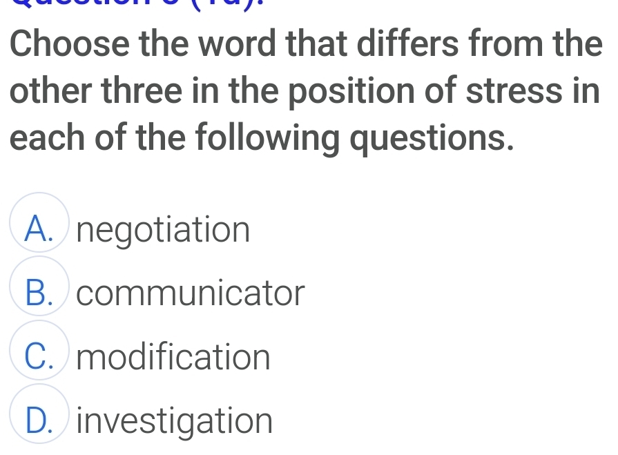 Choose the word that differs from the
other three in the position of stress in
each of the following questions.
A. negotiation
B. communicator
C. modification
D. investigation