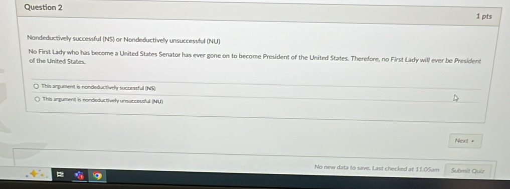 Nondeductively successful (NS) or Nondeductively unsuccessful (NU)
No First Lady who has become a United States Senator has ever gone on to become President of the United States. Therefore, no First Lady will ever be President
of the United States.
This argument is nondeductively successful (NS)
This argument is nondeductively unsuccessful (NU)
Next "
No new data to save. Last checked at 11:05am Submit Quiz