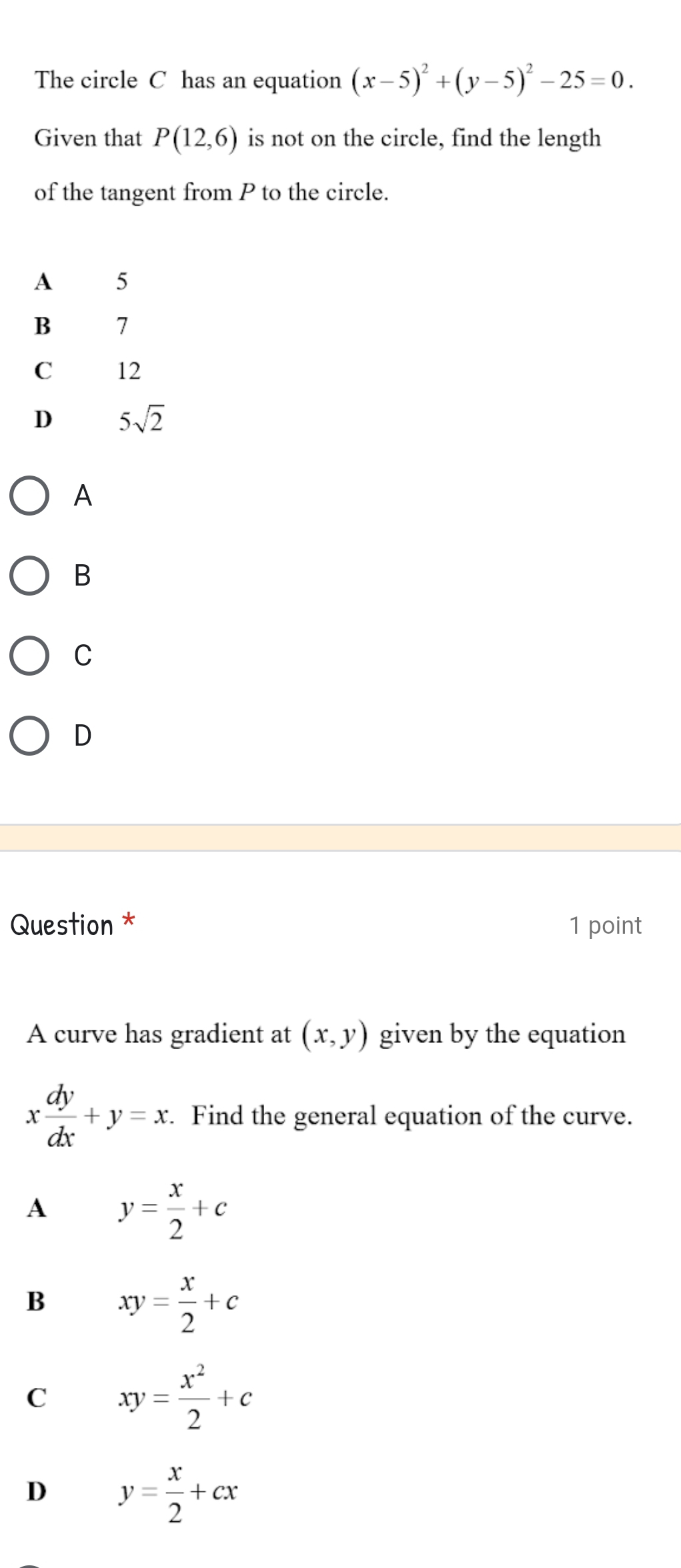 The circle C has an equation (x-5)^2+(y-5)^2-25=0. 
Given that P(12,6) is not on the circle, find the length
of the tangent from P to the circle.
A 5
B 7
C 12
D 5sqrt(2)
A
B
C
D
Question * 1 point
A curve has gradient at (x,y) given by the equation
x dy/dx +y=x : . Find the general equation of the curve.
A y= x/2 +c
B xy= x/2 +c
C xy= x^2/2 +c
D y= x/2 +cx