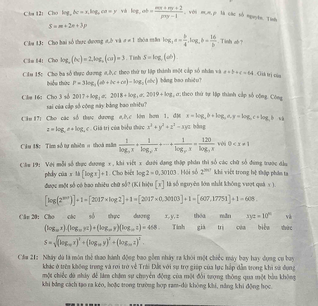 Cho log _abc=x,log _bca=y và log _cab= (mx+ny+2)/pxy-1  , với m,n,p là các số nguyên. Tính
S=m+2n+3p
Câu 13: Cho hai số thực dương a,b và a!= 1 thỏa mãn log _2a= b/4 ,log _ab= 16/b . Tinh ab ?
Câu 14: Cho log _a(bc)=2,log _b(ca)=3. Tính S=log _c(ab).
Câu 15: Cho ba số thực dương a,b,c theo thứ tự lập thành một cấp số nhân và a+b+c=64. Giá trị của
biểu thức P=3log _2(ab+bc+ca)-log _2(abc) bằng bao nhiêu?
Câu 16: Cho 3 số 2017+log _2a;2018+log _3a;2019+log _4a; theo thứ tự lập thành cấp số cộng. Công
sai của cấp số cộng này bằng bao nhiêu?
Câu 17: Cho các số thực dương a,b,c lớn hơn 1, đặt x=log _ab+log _ba,y=log _bc+log _cb và
z=log _ca+log _ac. Giá trị của biểu thức x^2+y^2+z^2-xyz bằng
Câu 18: Tìm số tự nhiên # thoả mãn frac 1log _3x+frac 1log _3^2x+·s +frac 1log _3°3°x=frac 120log _3^x với 0
Câu 19: Với mỗi số thực dương x , khi viết x dưới dạng thập phân thì số các chữ số đứng trước dầu
phẩy ciaxla[log x]+1. Cho biết log 2=0,30103. Hỏi số 2^(2017) khi viết trong hệ thập phân ta
được một số có bao nhiêu chữ số? (Kí hiệu [x] là số nguyên lớn nhất không vượt quá x ).
[log (2^(2017))]+1=[2017* log 2]+1=[2017* 0,30103]+1=[607,17751]+1=608.
Câu 20:Cho các số thực dương x,y,z thỏa mãn xyz=10^(81) và
(log _10x).(log _10yz)+(log _10y)(log _10z)=468. Tính giá trị của biểu thức
S=sqrt((log _10)x)^2+(log _10y)^2+(log _10z)^2.
Câu 21: Nhảy dù là môn thể thao hành động bao gồm nhảy ra khỏi một chiếc máy bay hay dụng cụ bay
khác ở trên không trung và rơi trở về Trái Đất với sự trợ giúp của lực hấp dẫn trong khi sử dụng
một chiếc dù nhảy để làm chậm sự chuyển động của một đối tượng thông qua một bầu không
khí bằng cách tạo ra kéo, hoặc trong trường hợp ram-dù không khí, nâng khí động học.