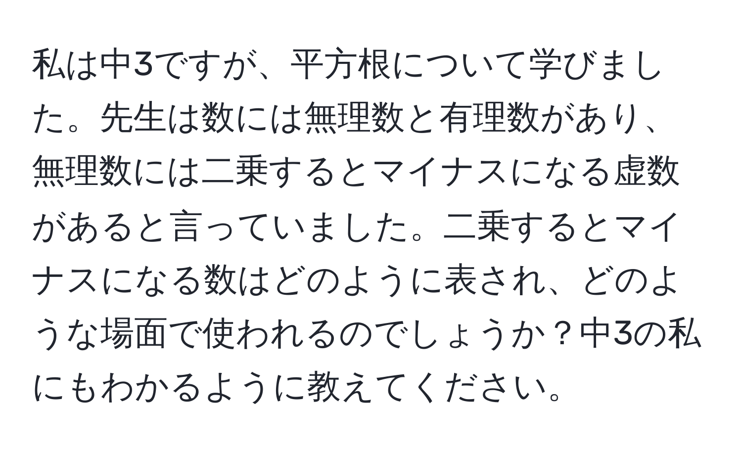 私は中3ですが、平方根について学びました。先生は数には無理数と有理数があり、無理数には二乗するとマイナスになる虚数があると言っていました。二乗するとマイナスになる数はどのように表され、どのような場面で使われるのでしょうか？中3の私にもわかるように教えてください。