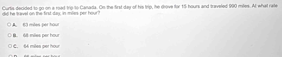 Curtis decided to go on a road trip to Canada. On the first day of his trip, he drove for 15 hours and traveled 990 miles. At what rate
did he travel on the first day, in miles per hour?
A. 63 miles per hour
B. 68 miles per hour
C. 64 miles per hour