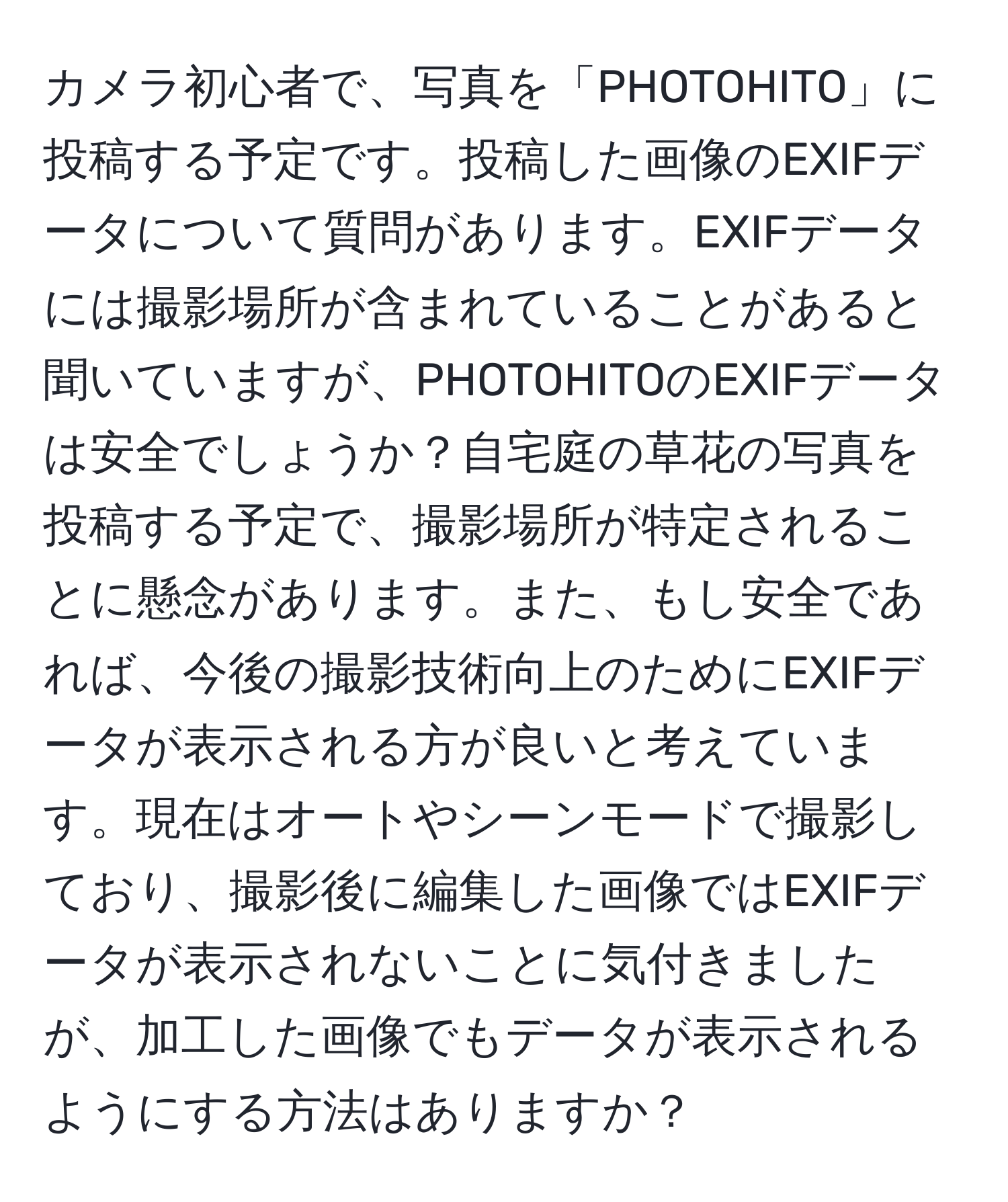 カメラ初心者で、写真を「PHOTOHITO」に投稿する予定です。投稿した画像のEXIFデータについて質問があります。EXIFデータには撮影場所が含まれていることがあると聞いていますが、PHOTOHITOのEXIFデータは安全でしょうか？自宅庭の草花の写真を投稿する予定で、撮影場所が特定されることに懸念があります。また、もし安全であれば、今後の撮影技術向上のためにEXIFデータが表示される方が良いと考えています。現在はオートやシーンモードで撮影しており、撮影後に編集した画像ではEXIFデータが表示されないことに気付きましたが、加工した画像でもデータが表示されるようにする方法はありますか？