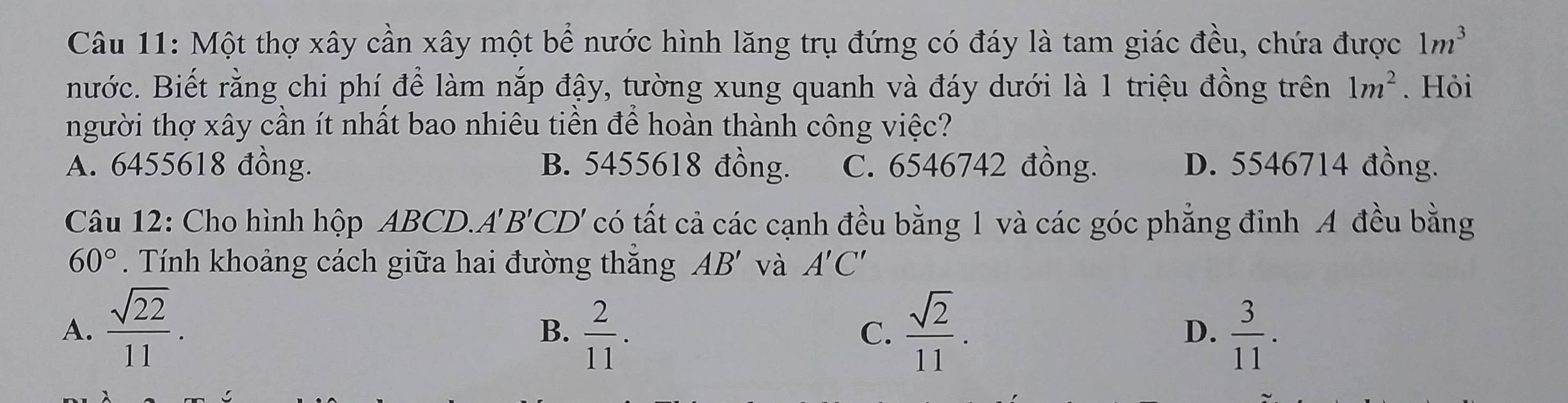 Một thợ xây cần xây một bể nước hình lăng trụ đứng có đáy là tam giác đều, chứa được 1m^3
nước. Biết rằng chi phí để làm nắp đậy, tường xung quanh và đáy dưới là 1 triệu đồng trên 1m^2. Hỏi
người thợ xây cần ít nhất bao nhiêu tiền để hoàn thành công việc?
A. 6455618 đồng. B. 5455618 đồng. C. 6546742 đồng. D. 5546714 đồng.
Câu 12: Cho hình hộp ABCD. A' ' B'CD' có tất cả các cạnh đều bằng 1 và các góc phẳng đỉnh A đều bằng
60°. Tính khoảng cách giữa hai đường thắng AB' và A'C'
A.  sqrt(22)/11 .  2/11 .  sqrt(2)/11 .  3/11 . 
B.
C.
D.