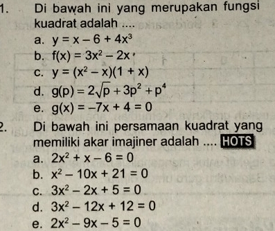 Di bawah ini yang merupakan fungsi
kuadrat adalah ....
a. y=x-6+4x^3
b. f(x)=3x^2-2x
C. y=(x^2-x)(1+x)
d. g(p)=2sqrt(p)+3p^2+p^4
e. g(x)=-7x+4=0
2. Di bawah ini persamaan kuadrat yang
memiliki akar imajiner adalah .... HOTS
a. 2x^2+x-6=0
b. x^2-10x+21=0
C. 3x^2-2x+5=0
d. 3x^2-12x+12=0
e. 2x^2-9x-5=0