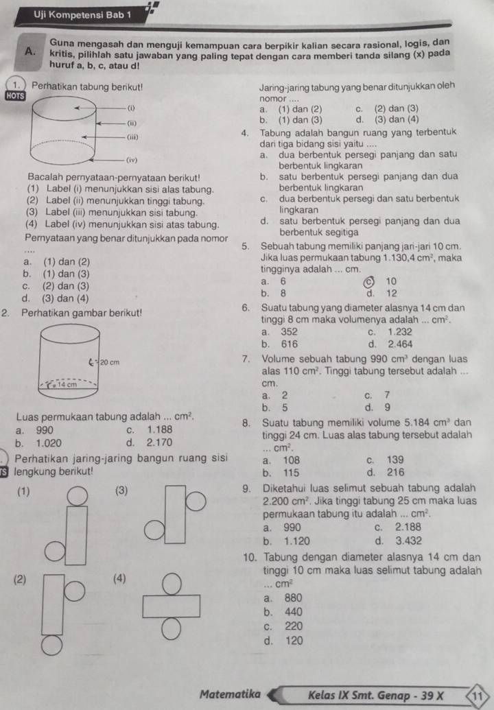 Uji Kompetensi Bab 1
Guna mengasah dan menguji kemampuan cara berpikir kalian secara rasional, logis, dan
A. kritis, pilihlah satu jawaban yang paling tepat dengan cara memberi tanda silang (x) pada
huruf a, b, c, atau d!
1. Perhatikan tabung berikut! Jaring-jaring tabung yang benar ditunjukkan oleh
HOTnomor ....
a. (1) dan (2) c. (2) dan (3)
b. (1) dan (3) d. (3) dan (4)
4. Tabung adalah bangun ruang yang terbentuk
dari tiga bidang sisi yaitu ....
a. dua berbentuk persegi panjang dan satu
berbentuk lingkaran
Bacalah pernyataan-pernyataan berikut! b. satu berbentuk persegi panjang dan dua
(1) Label (i) menunjukkan sisi alas tabung. berbentuk lingkaran
(2) Label (ii) menunjukkan tinggi tabung. c. dua berbentuk persegi dan satu berbentuk
(3) Label (iii) menunjukkan sisi tabung. lingkaran
(4) Label (iv) menunjukkan sisi atas tabung. d. satu berbentuk persegi panjang dan dua
Pernyataan yang benar ditunjukkan pada nomor berbentuk segitiga
5. Sebuah tabung memiliki panjang jari-jari 10 cm.
a. (1) dan (2) Jika luas permukaan tabung.130,4cm^2 , maka
b. (1) dan (3) tingginya adalah ... cm.
c. (2) dan (3) a. 6 10
d. (3) dan (4) b. 8 d. 12
2. Perhatikan gambar berikut! 6. Suatu tabung yang diameter alasnya 14 cm dan
tinggi 8 cm maka volumenya adalah . cm^2.
a. 352 c. 1.232
b. 616 d. 2.464
7. Volume sebuah tabung 990cm^3 dengan luas
alas 110cm^2. Tinggi tabung tersebut adalah ...
cm.
a. 2 C. 7
b. 5 d. 9
Luas permukaan tabung adalah ... cm^2.
a. 990 c. 1.188 8. Suatu tabung memiliki volume 5.184cm^3 dan
b. 1.020 d. 2.170 tinggi 24 cm. Luas alas tabung tersebut adalah.cm^2.
Perhatikan jaring-jaring bangun ruang sisi a. 108
S lengkung berikut! b. 115 d. 216 c. 139
(1)(3) 9. Diketahui luas selimut sebuah tabung adalah
2.200cm^2. Jika tinggi tabung 25 cm maka luas
permukaan tabung itu adalah cm^2.
a. 990 c. 2.188
b. 1.120 d. 3.432
10. Tabung dengan diameter alasnya 14 cm dan
tinggi 10 cm maka luas selimut tabung adalah
(2) (4)
cm^2
a. 880
b. 440
c. 220
d. 120
Matematika Kelas IX Smt. Genap - 39 X 11