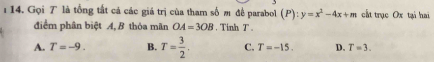 Gọi T là tổng tất cả các giá trị của tham số m đề parabol (P): y=x^2-4x+m cắt trục Ox tại hai
điểm phân biệt A, B thỏa mãn OA=3OB. Tính T.
A. T=-9. B. T= 3/2 . C. T=-15. D. T=3.