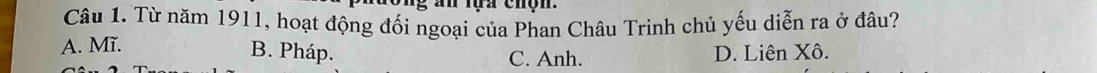 tựa chộn .
Câu 1. Từ năm 1911, hoạt động đối ngoại của Phan Châu Trinh chủ yếu diễn ra ở đâu?
A. Mĩ.
B. Pháp. D. Liên Xô.
C. Anh.