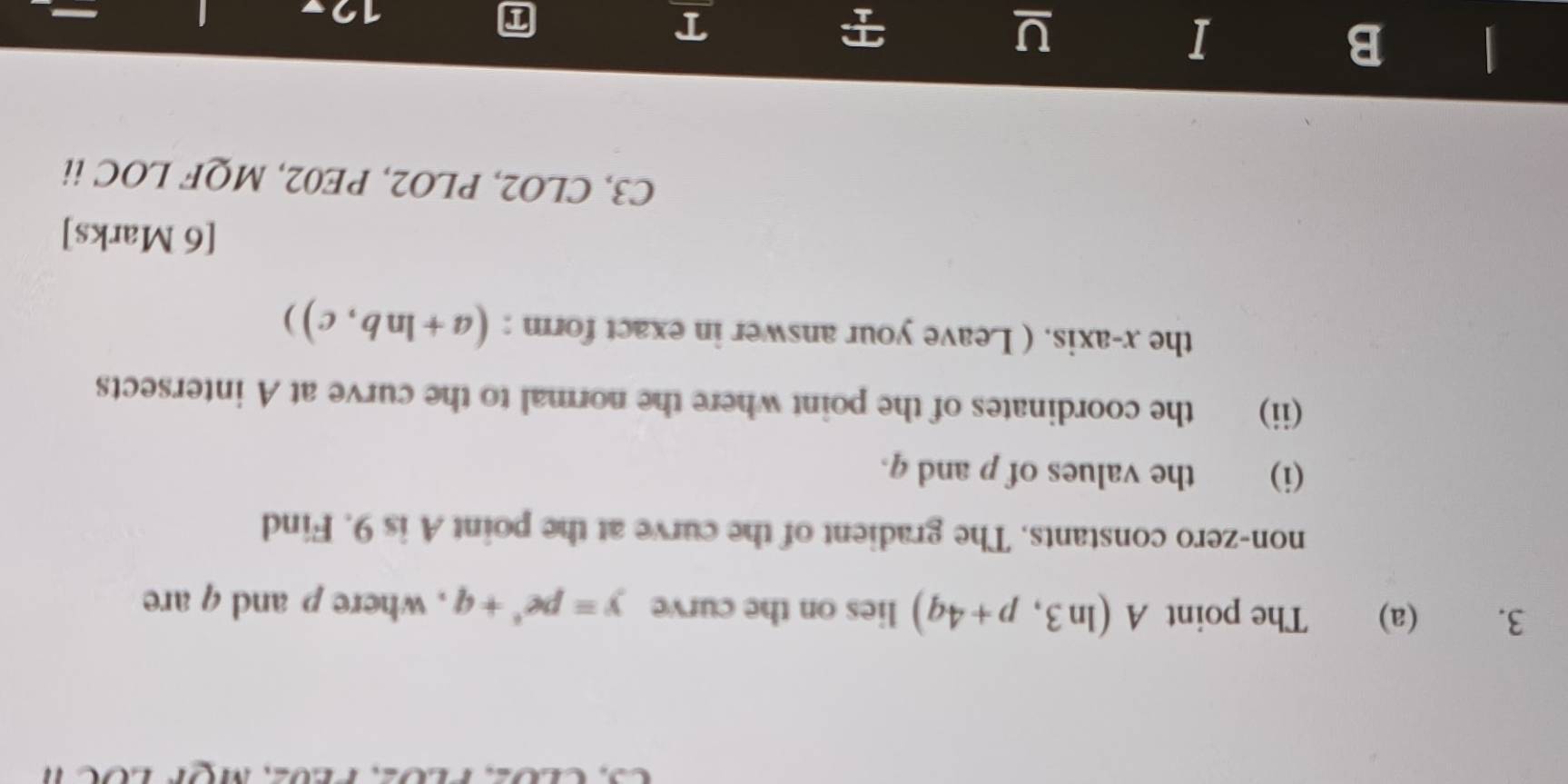 The point A(ln 3,p+4q) lies on the curve y=pe^4+q , where p and q are 
non-zero constants. The gradient of the curve at the point A is 9. Find 
(i) the values of p and q. 
(ii) the coordinates of the point where the normal to the curve at A intersects 
the x-axis. ( Leave your answer in exact form : (a+ln b,c)) 
[6 Marks] 
C3, CLO2, PLO2, PE02, MQF LOC ii 
B 
I 
U 
T 
12