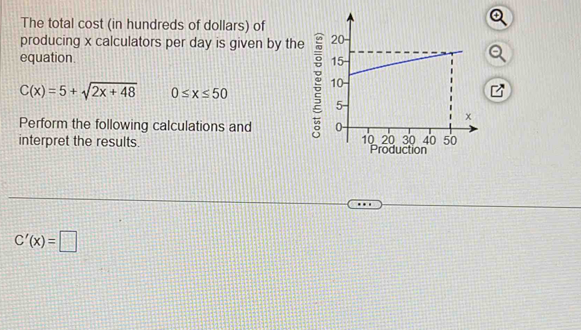 The total cost (in hundreds of dollars) of 
producing x calculators per day is given by the 
equation.
C(x)=5+sqrt(2x+48) 0≤ x≤ 50
Perform the following calculations and 
interpret the results.
C'(x)=□