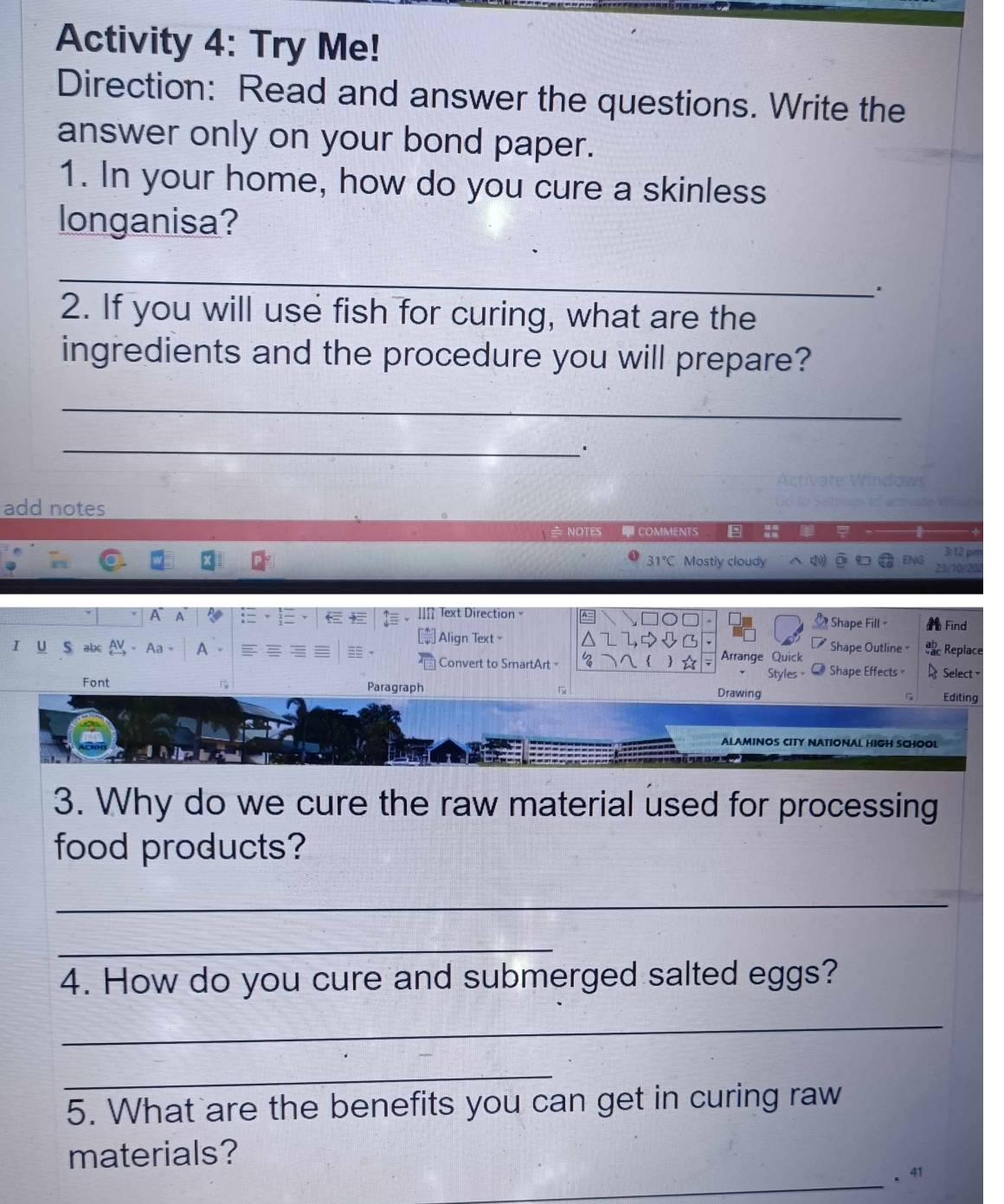 Activity 4: Try Me! 
Direction: Read and answer the questions. Write the 
answer only on your bond paper. 
1. In your home, how do you cure a skinless 
longanisa? 
_ 
. 
2. If you will use fish for curing, what are the 
ingredients and the procedure you will prepare? 
_ 
_. 
add notes 
≥ notes ACOMMENTS + 
31°C Mostly cloudy ENG 
A A Text Direction Find 
Shape Fill- 1 
I U S abc A Align Text - Shape Outline = Replace 
Convert to SmartArt - Arrange Quick 
Styles Shape Effects Select = 
Font Paragraph Drawing Editing 
ALAMINOS CITY NATIONAL HIGH SCHOOL 
3. Why do we cure the raw material used for processing 
food products? 
_ 
_ 
4. How do you cure and submerged salted eggs? 
_ 
_ 
5. What are the benefits you can get in curing raw 
materials? 
_ 
. 41