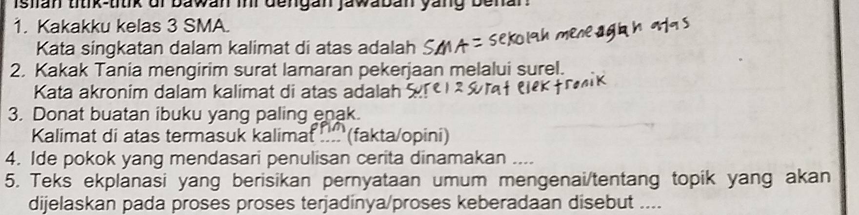 islian titik-titik of bawan ini dengan jawaban yang benan 
1. Kakakku kelas 3 SMA. 
Kata singkatan dalam kalimat di atas adalah 
2. Kakak Tania mengirim surat lamaran pekerjaan melalui surel. 
Kata akronim dalam kalimat di atas adalah 
3. Donat buatan ibuku yang paling enak. 
Kalimat di atas termasuk kalimat !... (fakta/opini) 
4. Ide pokok yang mendasari penulisan cerita dinamakan .... 
5. Teks ekplanasi yang berisikan pernyataan umum mengenai/tentang topik yang akan 
dijelaskan pada proses proses terjadinya/proses keberadaan disebut ....