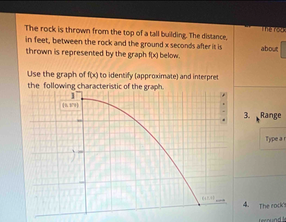 The rock
The rock is thrown from the top of a tall building. The distance,
in feet, between the rock and the ground x seconds after it is about
thrown is represented by the graph f(x) below.
Use the graph of f(x) to identify (approximate) and interpret
the following c
3. Range
Type a r
4. The rock's