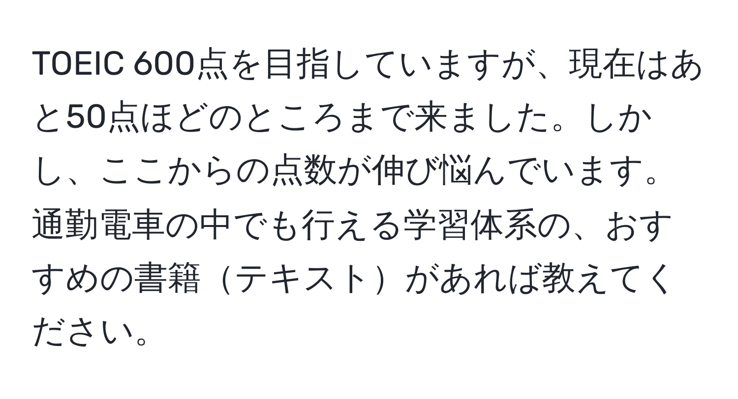 TOEIC 600点を目指していますが、現在はあと50点ほどのところまで来ました。しかし、ここからの点数が伸び悩んでいます。通勤電車の中でも行える学習体系の、おすすめの書籍テキストがあれば教えてください。