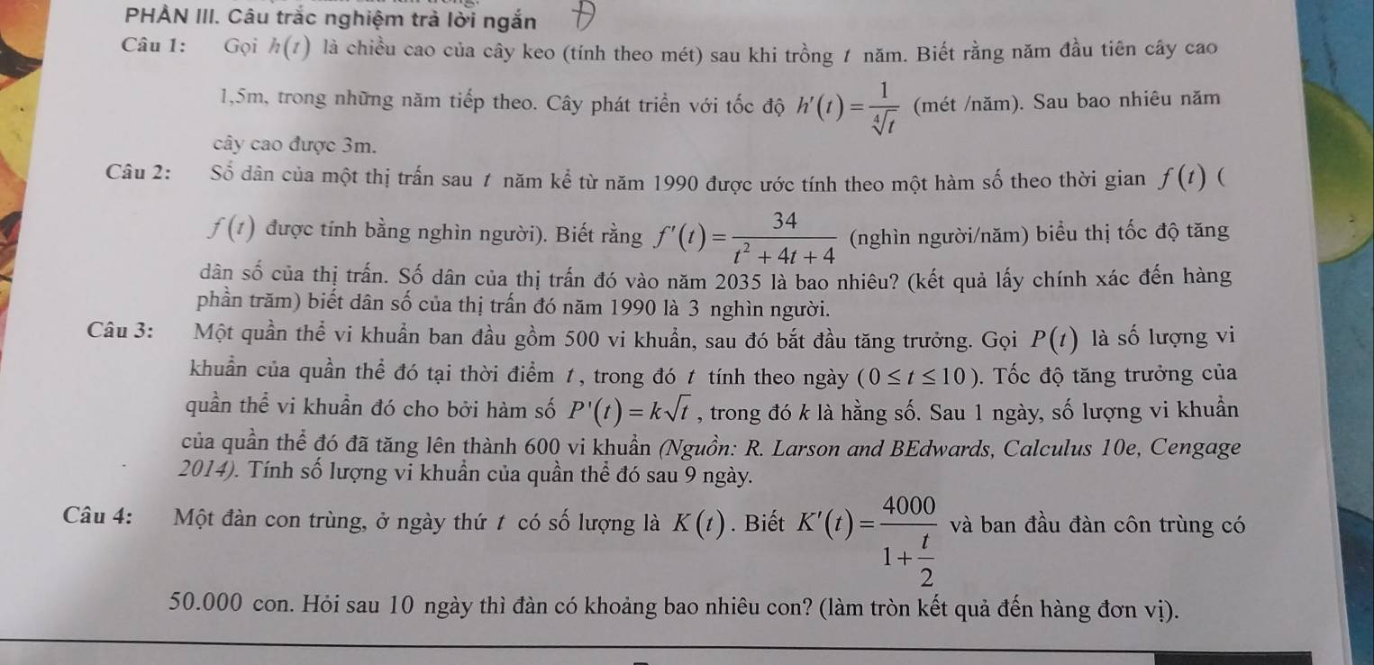 PHẢN III. Câu trắc nghiệm trả lời ngắn
Câu 1: Gọi h(t) là chiều cao của cây keo (tính theo mét) sau khi trồng 1 năm. Biết rằng năm đầu tiên cây cao
1,5m, trong những năm tiếp theo. Cây phát triển với tốc độ h'(t)= 1/sqrt[4](t)  (mét /năm). Sau bao nhiêu năm
cây cao được 3m.
Câu 2: Số dân của một thị trấn sau 1 năm kể từ năm 1990 được ước tính theo một hàm số theo thời gian f(t) (
f(t) được tính bằng nghìn người). Biết rằng f'(t)= 34/t^2+4t+4  (nghìn người/năm) biểu thị tốc độ tăng
dân số của thị trấn. Số dân của thị trấn đó vào năm 2035 là bao nhiêu? (kết quả lấy chính xác đến hàng
phần trăm) biết dân số của thị trấn đó năm 1990 là 3 nghìn người.
Câu 3: :Một quần thể vi khuẩn ban đầu gồm 500 vi khuẩn, sau đó bắt đầu tăng trưởng. Gọi P(t) là số lượng vi
khuẩn của quần thể đó tại thời điểm 1, trong đó 1 tính theo ngày (0≤ t≤ 10). Tốc độ tăng trưởng của
quần thể vi khuần đó cho bởi hàm số P'(t)=ksqrt(t) , trong đó k là hằng số. Sau 1 ngày, số lượng vi khuẩn
của quần thể đó đã tăng lên thành 600 vi khuẩn (Nguồn: R. Larson and BEdwards, Calculus 10e, Cengage
2014). Tính số lượng vi khuẩn của quần thể đó sau 9 ngày.
Câu 4: Một đàn con trùng, ở ngày thứ t có số lượng là K(t). Biết K'(t)=frac 40001+ t/2  và ban đầu đàn côn trùng có
50.000 con. Hỏi sau 10 ngày thì đàn có khoảng bao nhiêu con? (làm tròn kết quả đến hàng đơn vị).