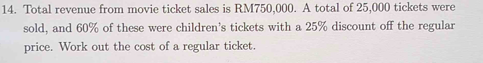 Total revenue from movie ticket sales is RM750,000. A total of 25,000 tickets were 
sold, and 60% of these were children's tickets with a 25% discount off the regular 
price. Work out the cost of a regular ticket.